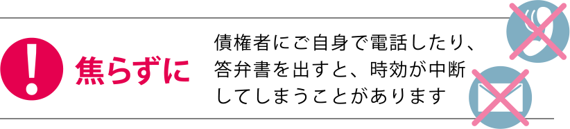 焦らずに 債権者にご自身で電話したり、答弁書を出すと、時効が中断してしまうことがあります