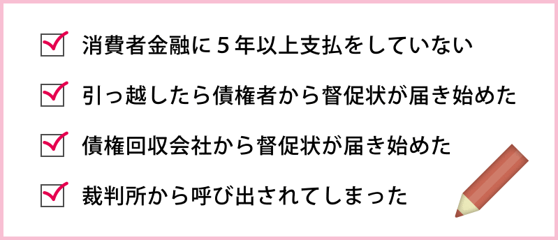 ●消費者金融に５年以上支払をしていない　●引っ越したら債権者から督促状が届き始めた　●債権回収会社から督促状が届き始めた　●裁判所から呼び出されてしまった